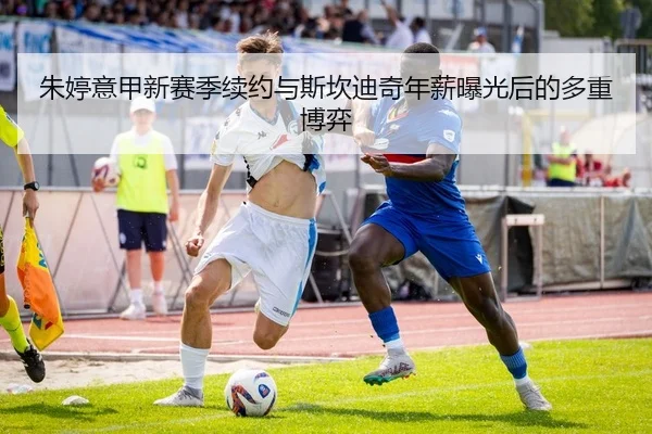 朱婷意甲新赛季续约与斯坎迪奇年薪曝光后的多重博弈